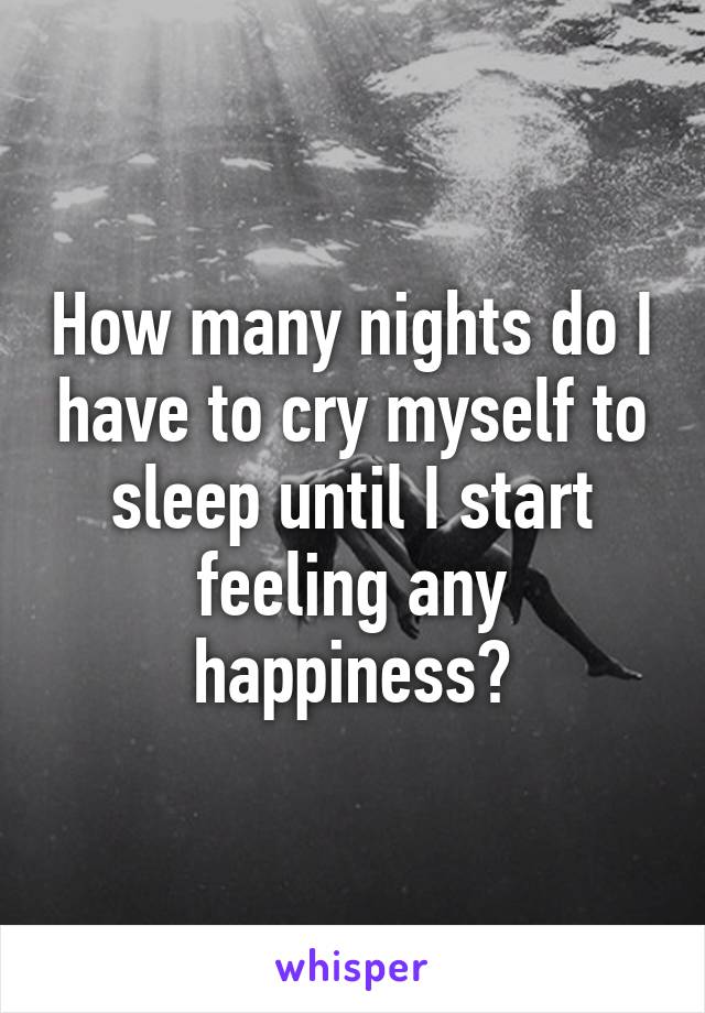 How many nights do I have to cry myself to sleep until I start feeling any happiness?