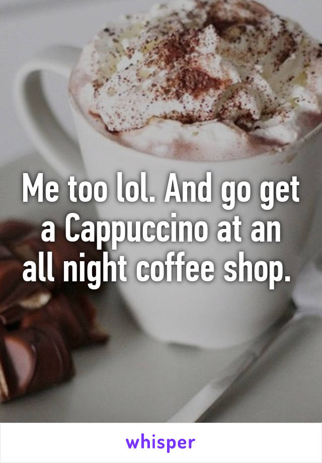 Me too lol. And go get a Cappuccino at an all night coffee shop. 