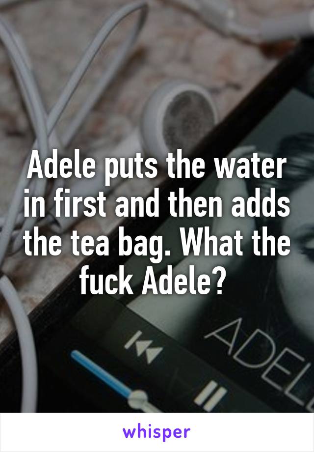 Adele puts the water in first and then adds the tea bag. What the fuck Adele? 