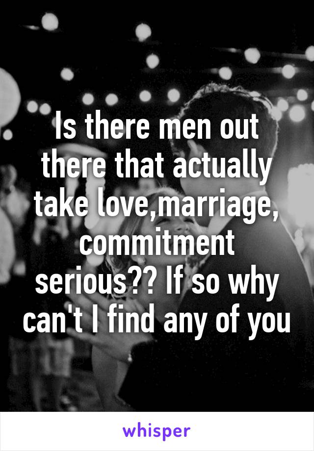 Is there men out there that actually take love,marriage, commitment serious?? If so why can't I find any of you