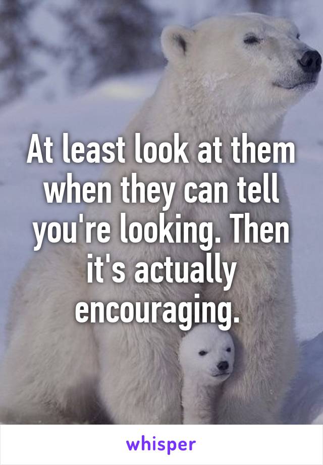 At least look at them when they can tell you're looking. Then it's actually encouraging. 