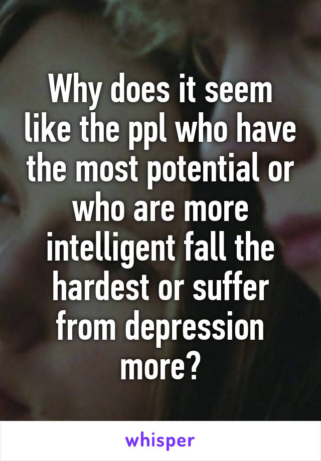 Why does it seem like the ppl who have the most potential or who are more intelligent fall the hardest or suffer from depression more?