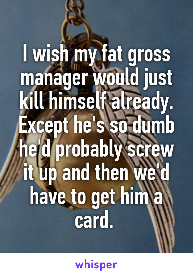 I wish my fat gross manager would just kill himself already. Except he's so dumb he'd probably screw it up and then we'd have to get him a card. 