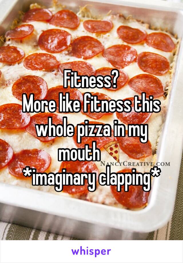 Fitness? 
More like fitness this whole pizza in my mouth🍕 
*imaginary clapping*