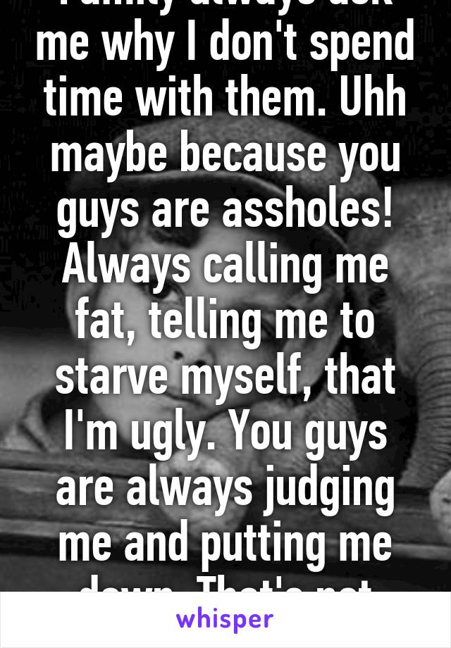 Family always ask me why I don't spend time with them. Uhh maybe because you guys are assholes! Always calling me fat, telling me to starve myself, that I'm ugly. You guys are always judging me and putting me down. That's not family