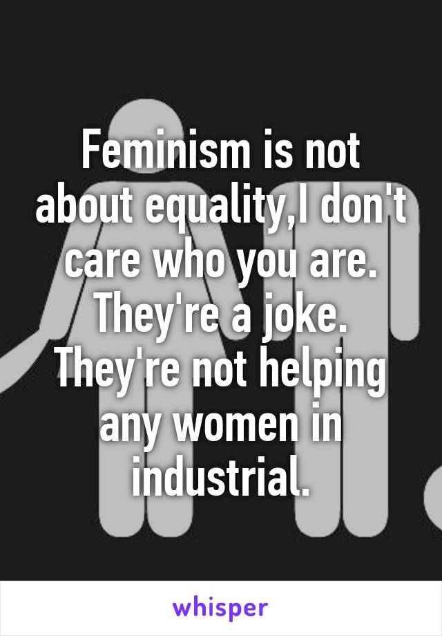 Feminism is not about equality,I don't care who you are. They're a joke. They're not helping any women in industrial.