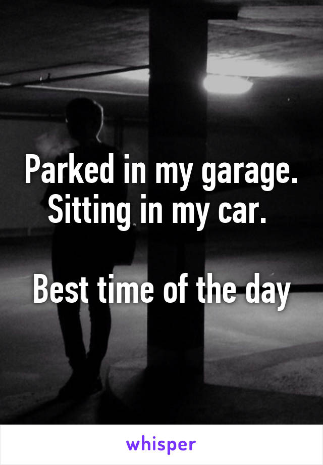 Parked in my garage. Sitting in my car. 

Best time of the day