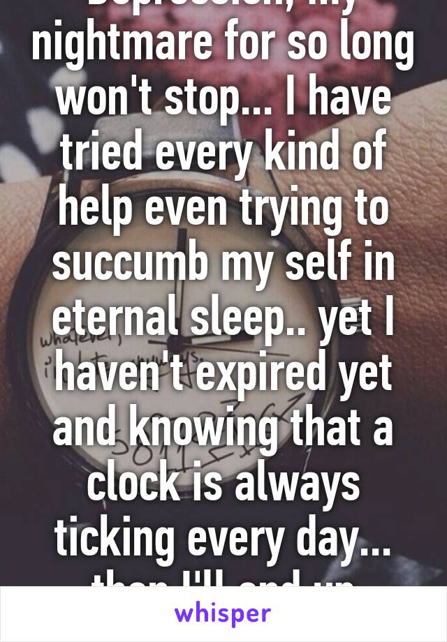 Depression, my nightmare for so long won't stop... I have tried every kind of help even trying to succumb my self in eternal sleep.. yet I haven't expired yet and knowing that a clock is always ticking every day... then I'll end up dormant.