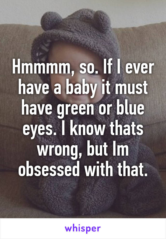 Hmmmm, so. If I ever have a baby it must have green or blue eyes. I know thats wrong, but Im obsessed with that.