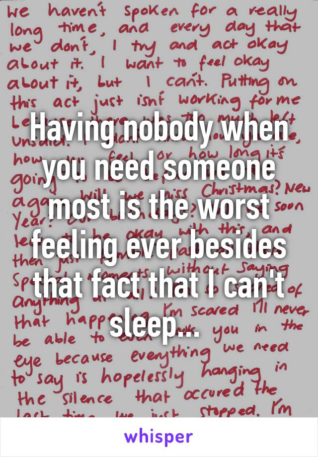 Having nobody when you need someone most is the worst feeling ever besides that fact that I can't sleep... 