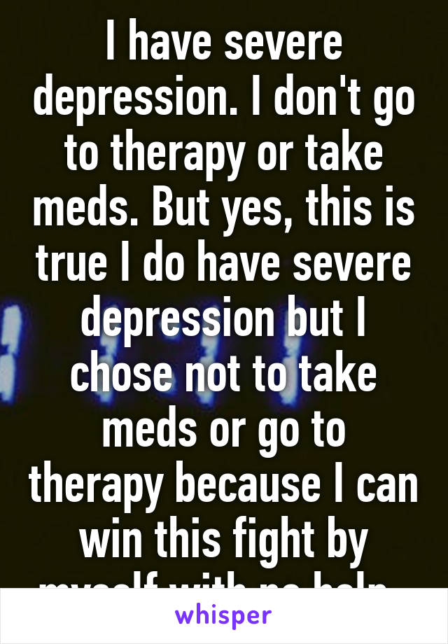 I have severe depression. I don't go to therapy or take meds. But yes, this is true I do have severe depression but I chose not to take meds or go to therapy because I can win this fight by myself with no help. 