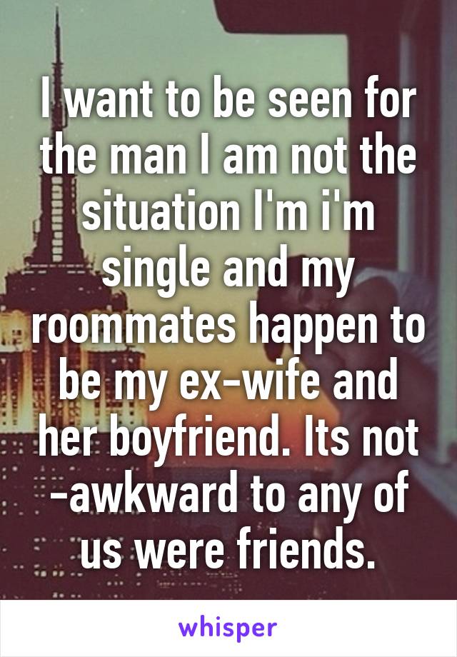 I want to be seen for the man I am not the situation I'm i'm single and my roommates happen to be my ex-wife and her boyfriend. Its not -awkward to any of us were friends.