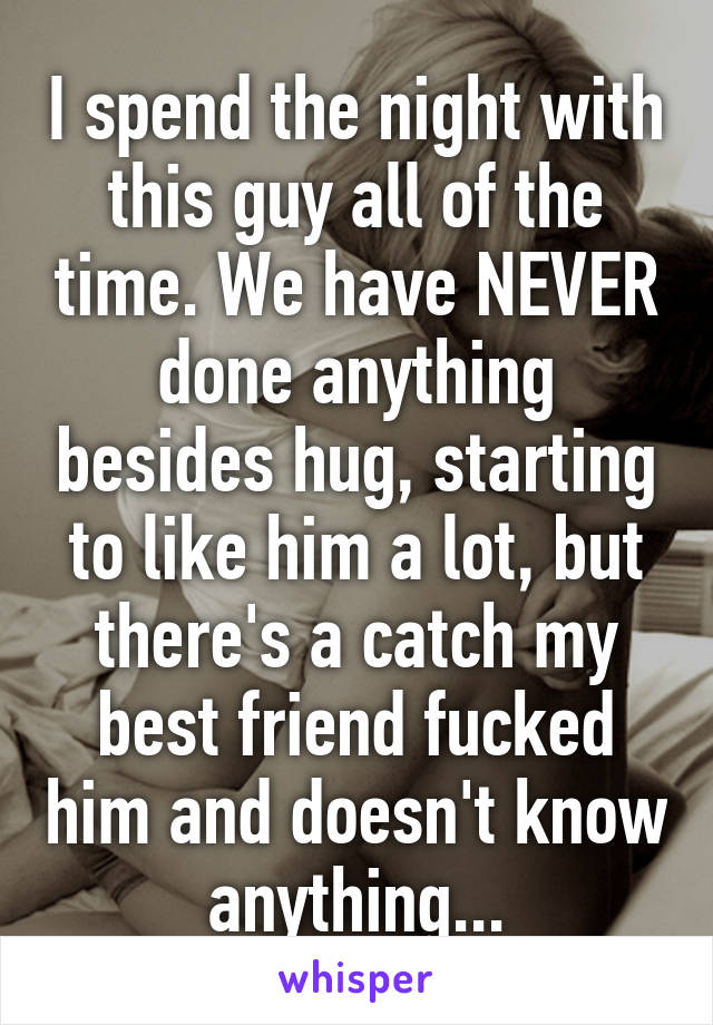 I spend the night with this guy all of the time. We have NEVER done anything besides hug, starting to like him a lot, but there's a catch my best friend fucked him and doesn't know anything...