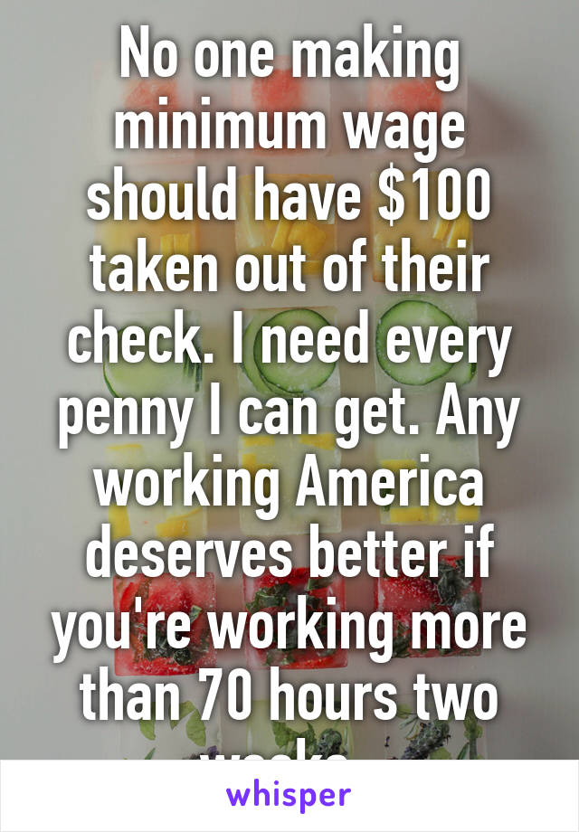 No one making minimum wage should have $100 taken out of their check. I need every penny I can get. Any working America deserves better if you're working more than 70 hours two weeks. 