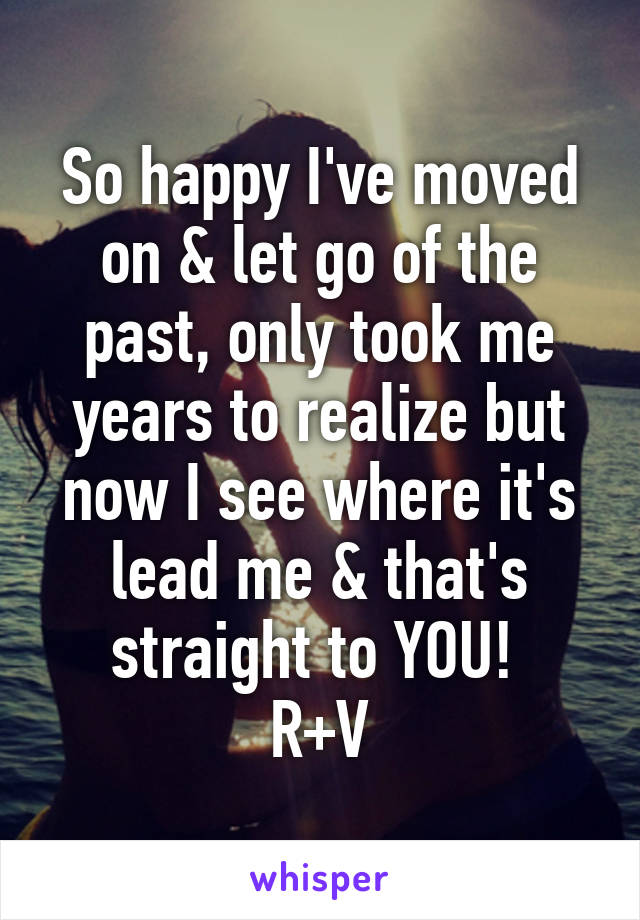 So happy I've moved on & let go of the past, only took me years to realize but now I see where it's lead me & that's straight to YOU! 
R+V