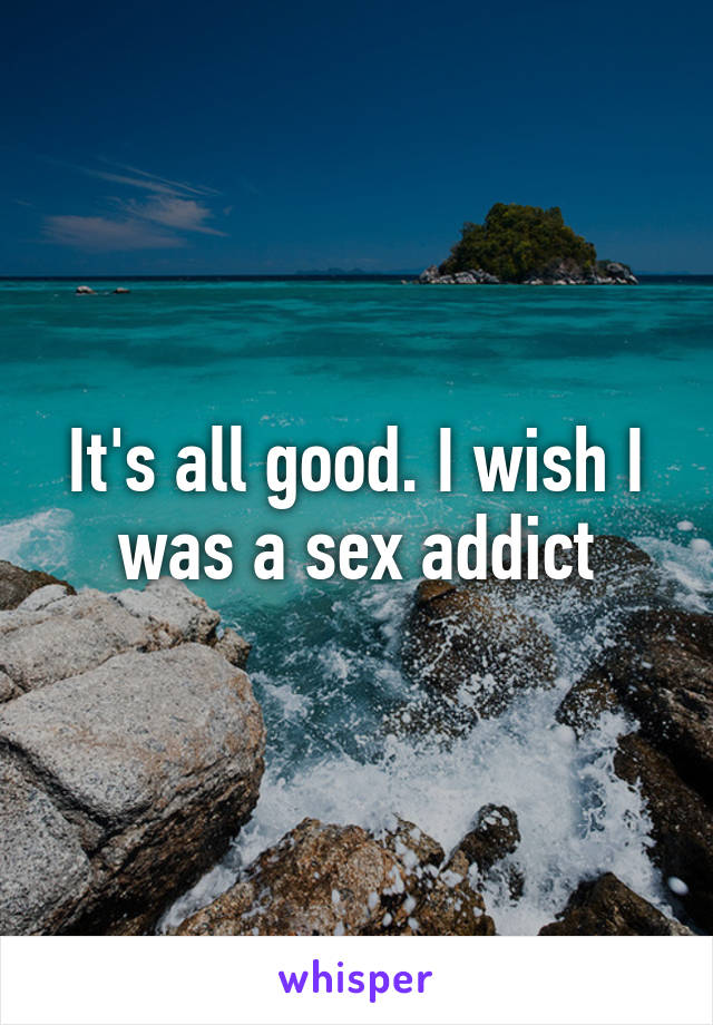 It's all good. I wish I was a sex addict