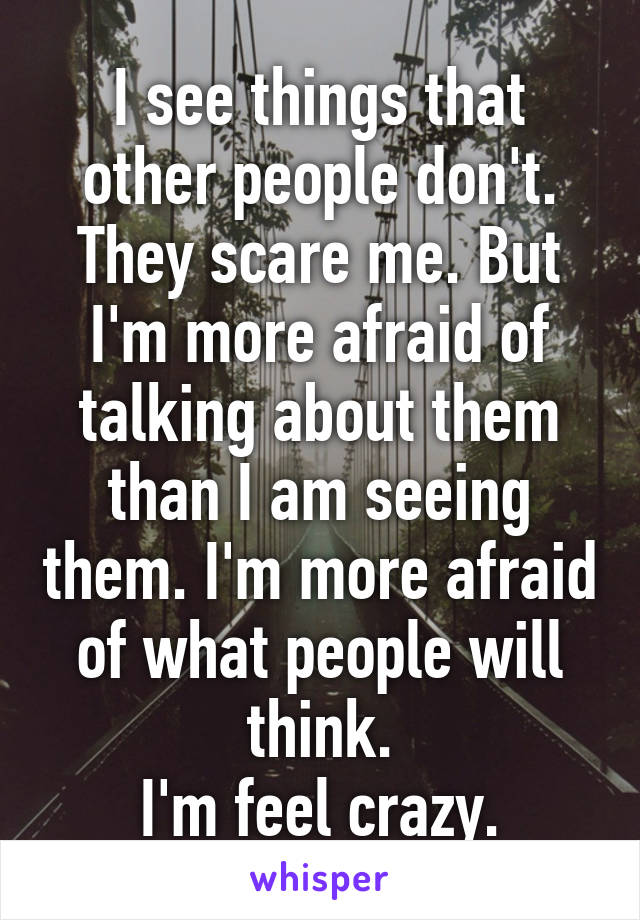 I see things that other people don't. They scare me. But I'm more afraid of talking about them than I am seeing them. I'm more afraid of what people will think.
I'm feel crazy.