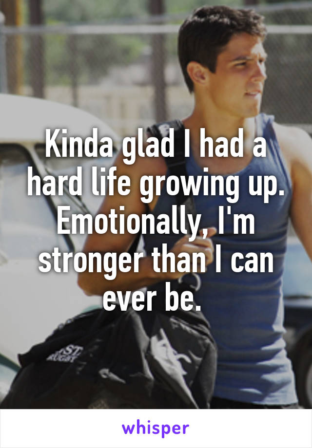 Kinda glad I had a hard life growing up. Emotionally, I'm stronger than I can ever be. 