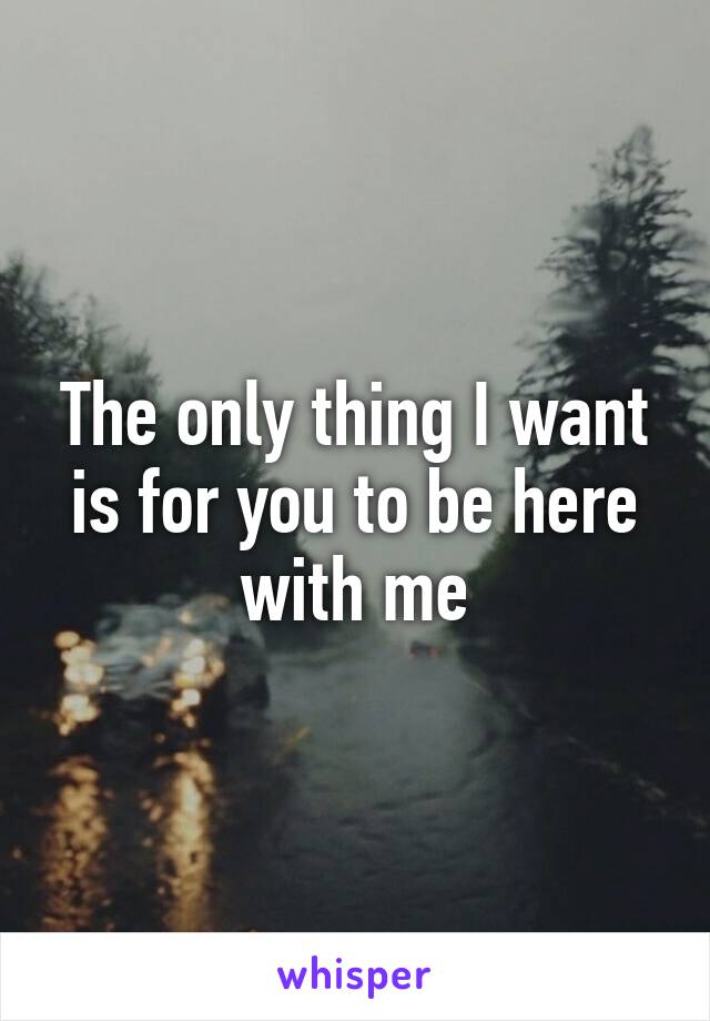 The only thing I want is for you to be here with me