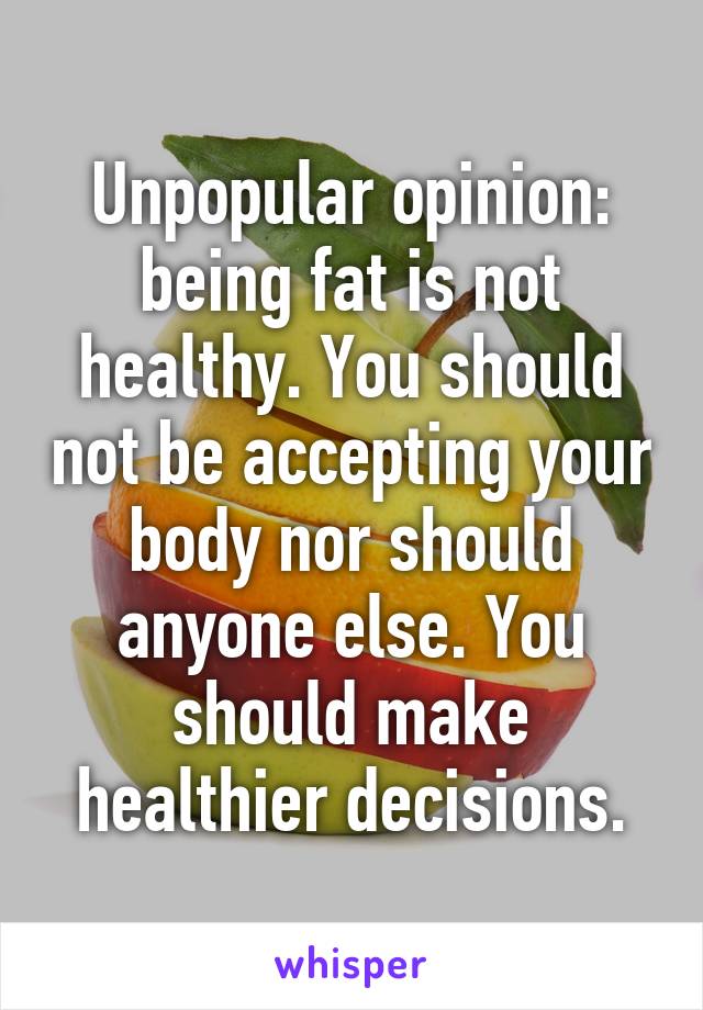 Unpopular opinion: being fat is not healthy. You should not be accepting your body nor should anyone else. You should make healthier decisions.