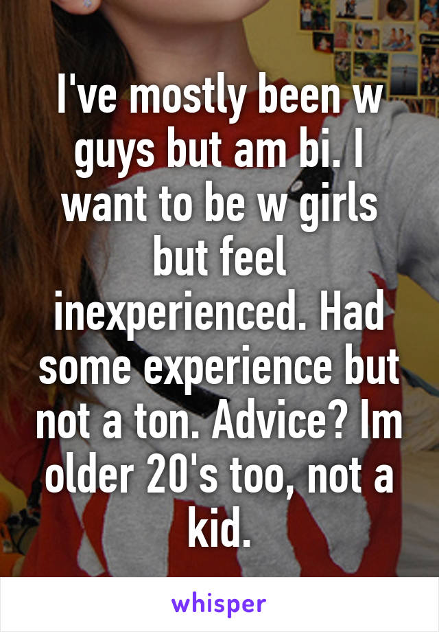 I've mostly been w guys but am bi. I want to be w girls but feel inexperienced. Had some experience but not a ton. Advice? Im older 20's too, not a kid.