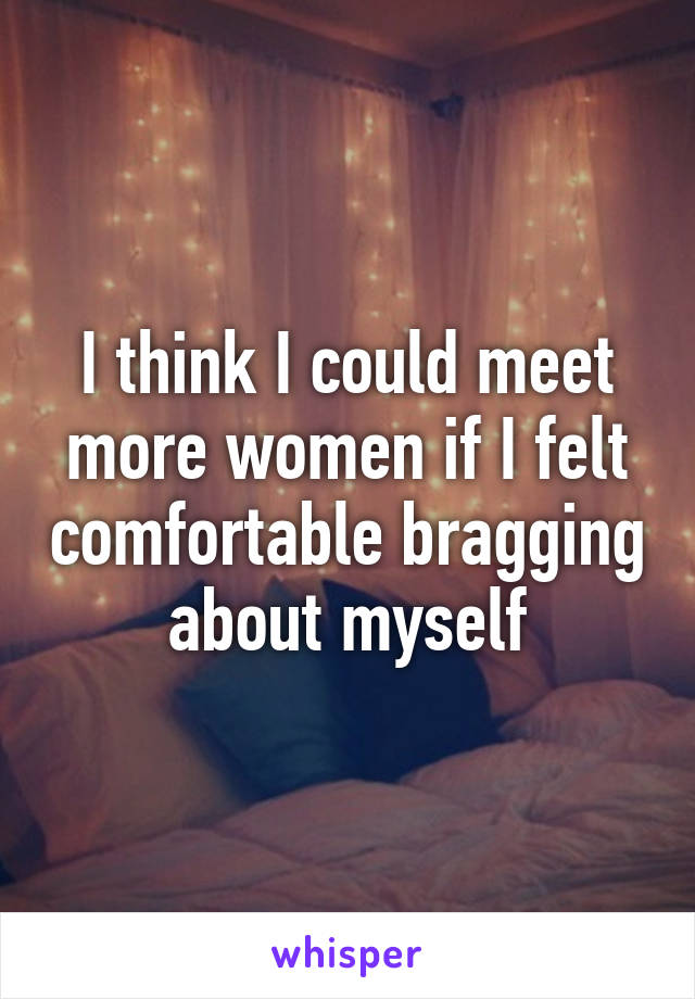 I think I could meet more women if I felt comfortable bragging about myself