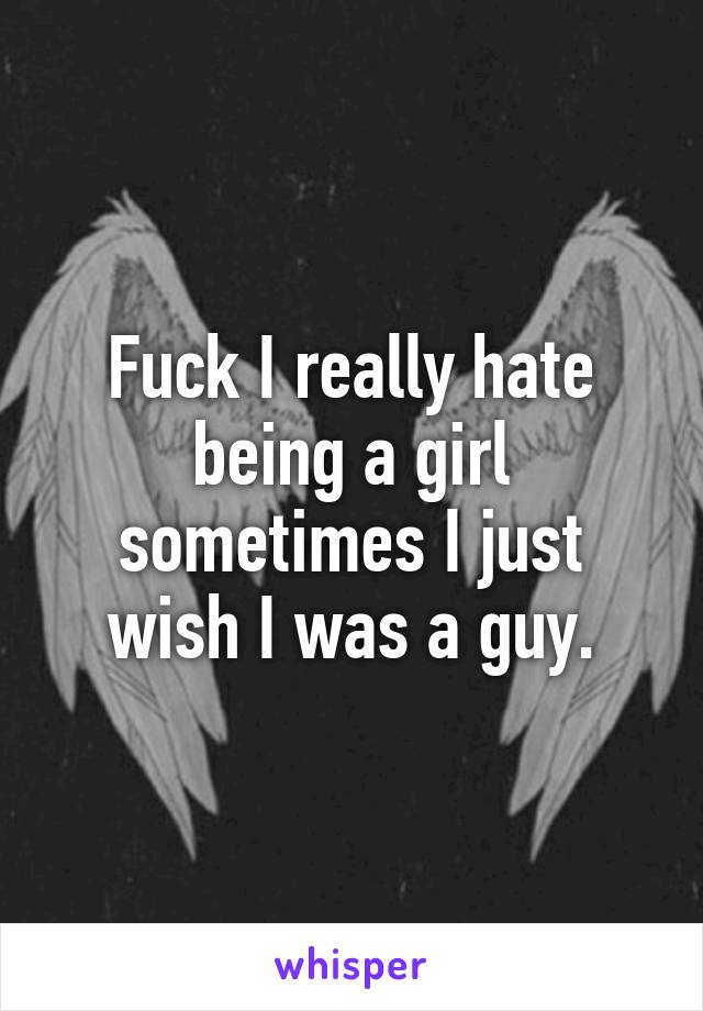 Fuck I really hate being a girl sometimes I just wish I was a guy.