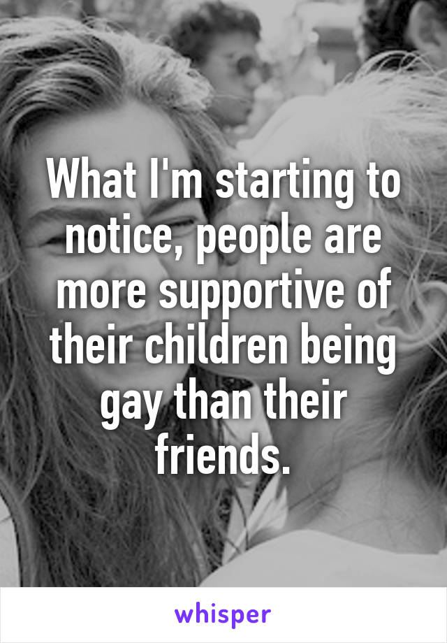 What I'm starting to notice, people are more supportive of their children being gay than their friends.