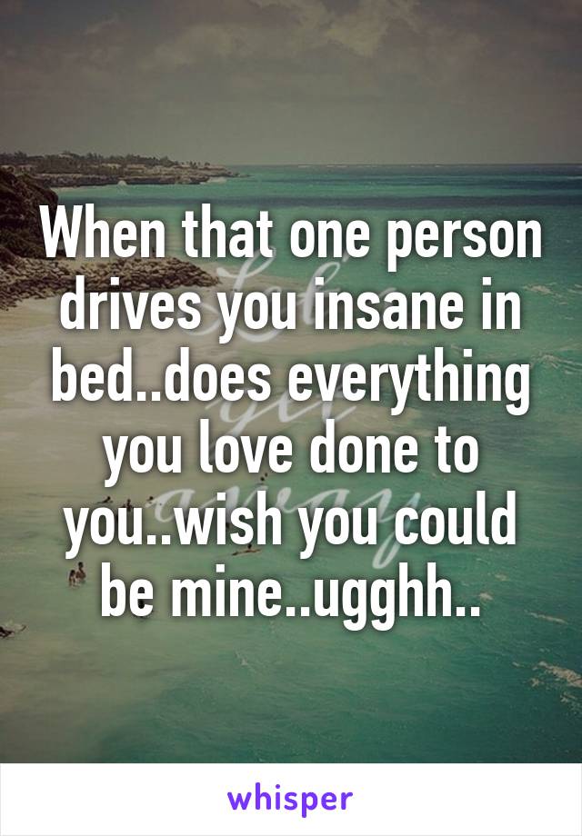 When that one person drives you insane in bed..does everything you love done to you..wish you could be mine..ugghh..