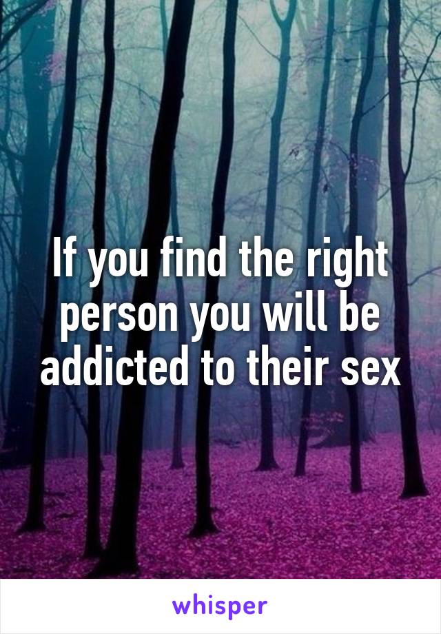 If you find the right person you will be addicted to their sex