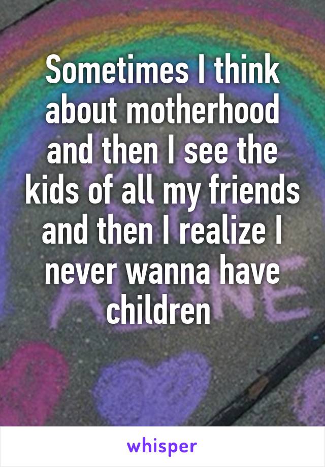 Sometimes I think about motherhood and then I see the kids of all my friends and then I realize I never wanna have children 

