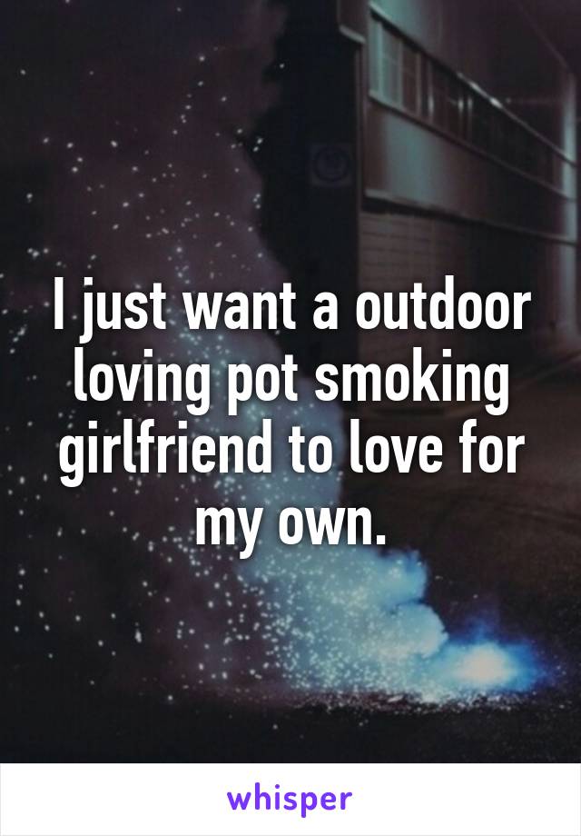 I just want a outdoor loving pot smoking girlfriend to love for my own.