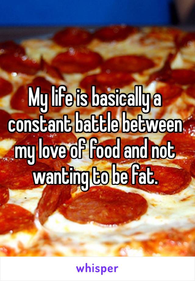 My life is basically a constant battle between my love of food and not wanting to be fat.