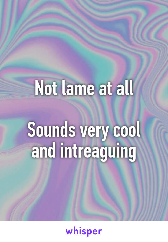 Not lame at all

Sounds very cool and intreaguing