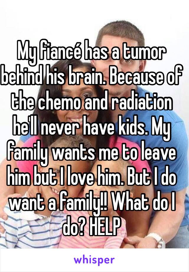 My fiancé has a tumor behind his brain. Because of the chemo and radiation he'll never have kids. My family wants me to leave him but I love him. But I do want a family!! What do I do? HELP