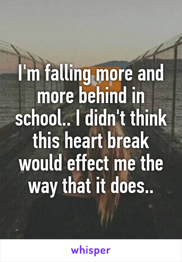 I'm falling more and more behind in school.. I didn't think this heart break would effect me the way that it does..