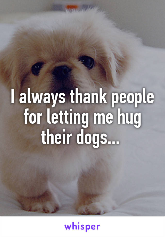 I always thank people for letting me hug their dogs... 