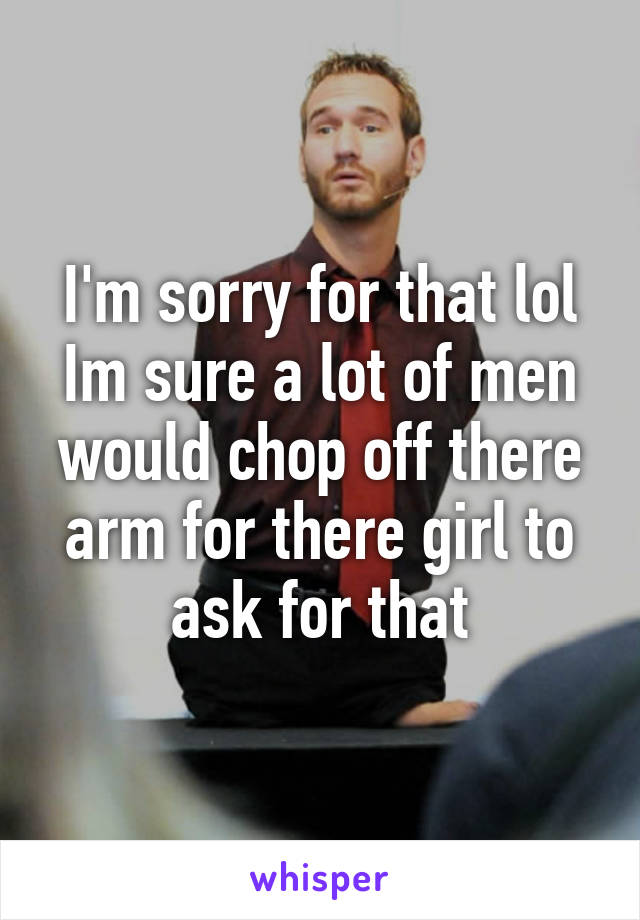 I'm sorry for that lol Im sure a lot of men would chop off there arm for there girl to ask for that