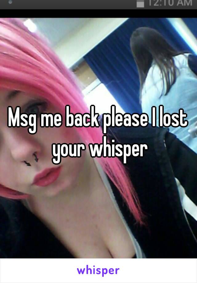 Msg me back please I lost your whisper