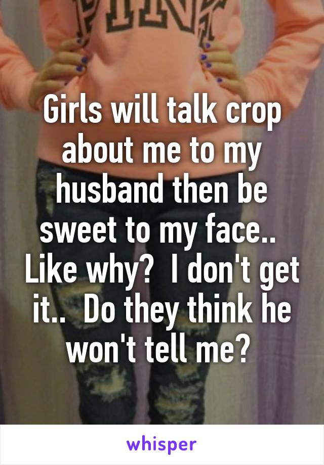 Girls will talk crop about me to my husband then be sweet to my face..  Like why?  I don't get it..  Do they think he won't tell me? 