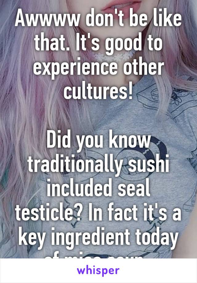 Awwww don't be like that. It's good to experience other cultures!

Did you know traditionally sushi included seal testicle? In fact it's a key ingredient today of miso soup. 