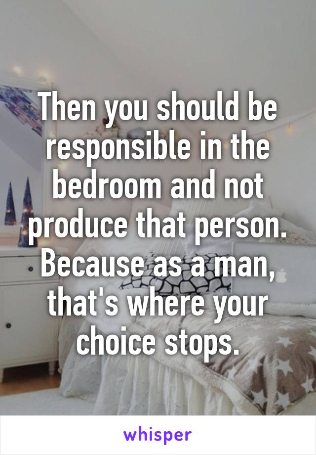 Then you should be responsible in the bedroom and not produce that person. Because as a man, that's where your choice stops.