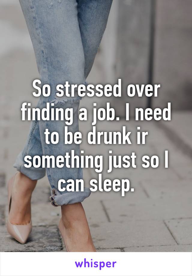 So stressed over finding a job. I need to be drunk ir something just so I can sleep.