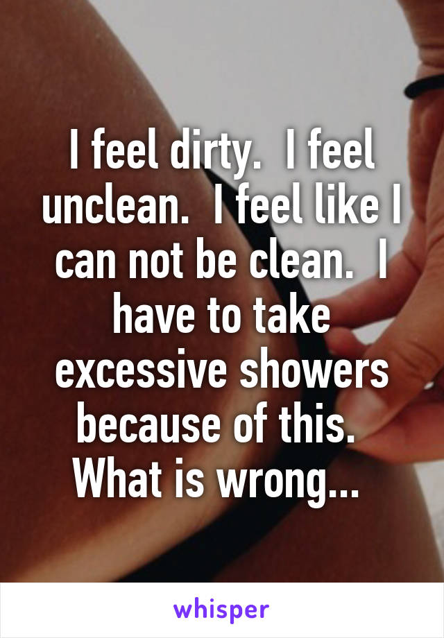 I feel dirty.  I feel unclean.  I feel like I can not be clean.  I have to take excessive showers because of this.  What is wrong... 