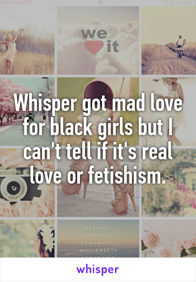 Whisper got mad love for black girls but I can't tell if it's real love or fetishism.