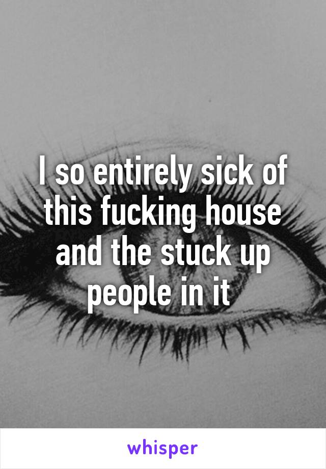 I so entirely sick of this fucking house and the stuck up people in it 