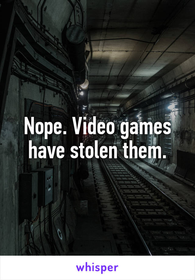 Nope. Video games have stolen them.