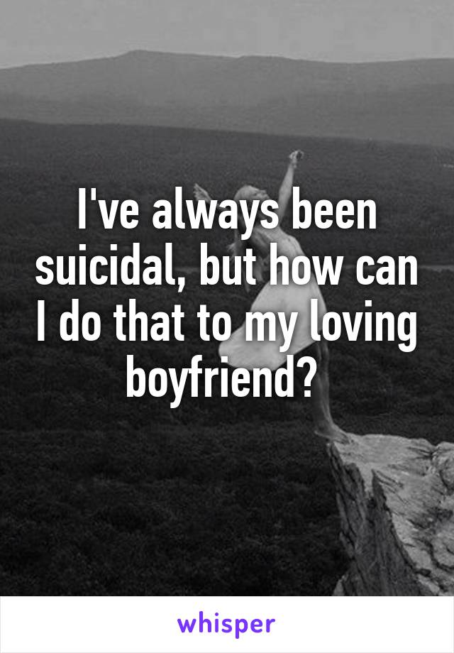 I've always been suicidal, but how can I do that to my loving boyfriend? 
