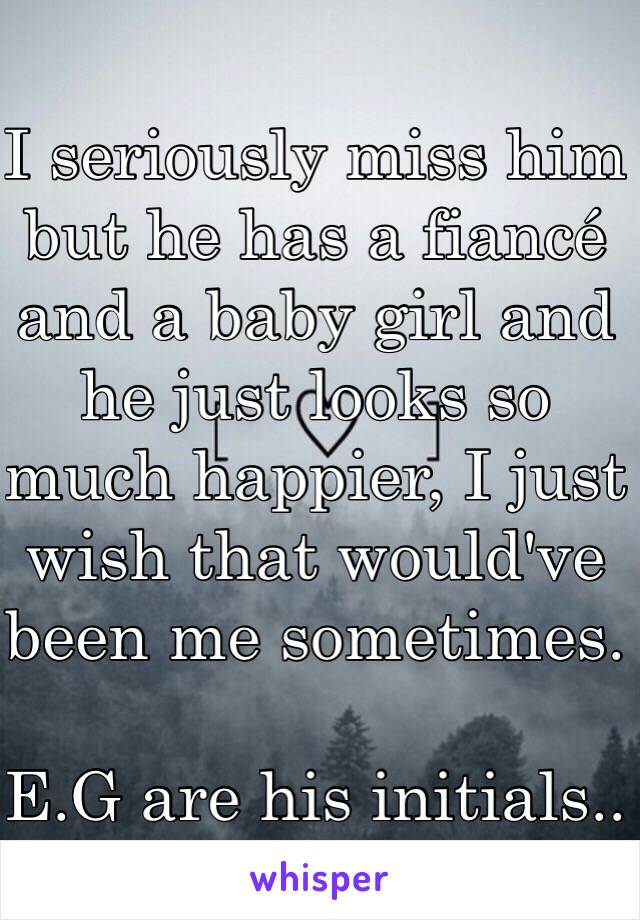 I seriously miss him but he has a fiancé and a baby girl and he just looks so much happier, I just wish that would've been me sometimes. 

E.G are his initials.. 