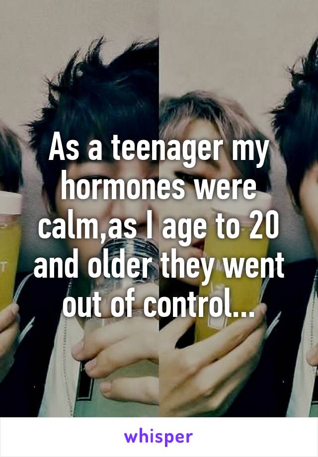 As a teenager my hormones were calm,as I age to 20 and older they went out of control...